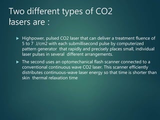 Two different types of CO2
lasers are :
 Highpower, pulsed CO2 laser that can deliver a treatment fluence of
5 to 7 J/cm2 with each submillisecond pulse by computerized
pattern generator that rapidly and precisely places small, individual
laser pulses in several different arrangements.
 The second uses an optomechanical flash scanner connected to a
conventional continuous wave CO2 laser. This scanner efficiently
distributes continuous-wave laser energy so that time is shorter than
skin thermal relaxation time
• .
 