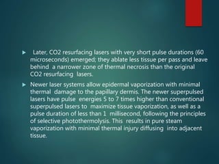 Later, CO2 resurfacing lasers with very short pulse durations (60
microseconds) emerged; they ablate less tissue per pass and leave
behind a narrower zone of thermal necrosis than the original
CO2 resurfacing lasers.
 Newer laser systems allow epidermal vaporization with minimal
thermal damage to the papillary dermis. The newer superpulsed
lasers have pulse energies 5 to 7 times higher than conventional
superpulsed lasers to maximize tissue vaporization, as well as a
pulse duration of less than 1 millisecond, following the principles
of selective photothermolysis. This results in pure steam
vaporization with minimal thermal injury diffusing into adjacent
tissue.
 