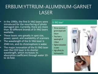 ERBIUM:YTTRIUM-ALUMINUM-GARNET
LASER
.
• In the 1990s, the first Er:YAG lasers were
introduced for the resurfacing of photo
damaged skin. Currently, there are more
than 30 different brands of Er:YAG lasers
available.
• These lasers vary greatly in spot size,
power, speed, and availability of scanners
• The wavelength of the Er:YAG laser is
2940 nm, and its chromophore is water.
• The major innovation of the Er:YAG laser
over the CO2 laser is its shorter
wavelength, which increases its
absorption coefficient through water 10-
to 16-fold.
 