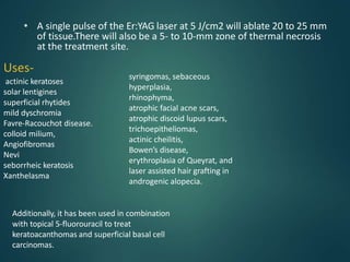 • A single pulse of the Er:YAG laser at 5 J/cm2 will ablate 20 to 25 mm
of tissue.There will also be a 5- to 10-mm zone of thermal necrosis
at the treatment site.
Uses-
actinic keratoses
solar lentigines
superficial rhytides
mild dyschromia
Favre-Racouchot disease.
colloid milium,
Angiofibromas
Nevi
seborrheic keratosis
Xanthelasma
syringomas, sebaceous
hyperplasia,
rhinophyma,
atrophic facial acne scars,
atrophic discoid lupus scars,
trichoepitheliomas,
actinic cheilitis,
Bowen’s disease,
erythroplasia of Queyrat, and
laser assisted hair grafting in
androgenic alopecia.
Additionally, it has been used in combination
with topical 5-fluorouracil to treat
keratoacanthomas and superficial basal cell
carcinomas.
 