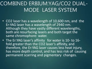 COMBINED ERBIUM:YAG/CO2 DUAL-
MODE LASER SYSTEM
• CO2 laser has a wavelength of 10,600 nm, and the
Er:YAG laser has a wavelength of 2940 nm.
Although they have vastly different wavelengths,
both are resurfacing lasers and both target the
same chromophore: water.
• The Er:YAG laser’s affinity for water is 10- to 16-
fold greater than the CO2 laser’s affinity, and
therefore, the Er:YAG laser causes less heat injury,
has more depth control, and has less risk of causing
permanent scarring and pigmentary changes.
 