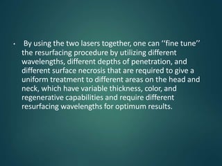 • By using the two lasers together, one can ‘‘fine tune’’
the resurfacing procedure by utilizing different
wavelengths, different depths of penetration, and
different surface necrosis that are required to give a
uniform treatment to different areas on the head and
neck, which have variable thickness, color, and
regenerative capabilities and require different
resurfacing wavelengths for optimum results.
 