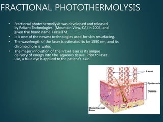 FRACTIONAL PHOTOTHERMOLYSIS
• Fractional photothermolysis was developed and released
by Reliant Technologies (Mountain View, CA) in 2004, and
given the brand name FraxelTM.
• It is one of the newest technologies used for skin resurfacing.
• The wavelength of the laser is estimated to be 1550 nm, and its
chromophore is water.
• The major innovation of the Fraxel laser is its unique
delivery of energy into the aqueous tissue. Prior to laser
use, a blue dye is applied to the patient’s skin.
 