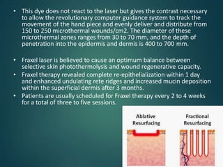 • This dye does not react to the laser but gives the contrast necessary
to allow the revolutionary computer guidance system to track the
movement of the hand piece and evenly deliver and distribute from
150 to 250 microthermal wounds/cm2. The diameter of these
microthermal zones ranges from 30 to 70 mm, and the depth of
penetration into the epidermis and dermis is 400 to 700 mm.
• Fraxel laser is believed to cause an optimum balance between
selective skin photothermolysis and wound regenerative capacity.
• Fraxel therapy revealed complete re-epithelialization within 1 day
and enhanced undulating rete ridges and increased mucin deposition
within the superficial dermis after 3 months.
• Patients are usually scheduled for Fraxel therapy every 2 to 4 weeks
for a total of three to five sessions.
 