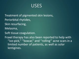 USES
Treatment of pigmented skin lesions,
Periorbital rhytides,
Skin resurfacing,
Melasma,
Soft tissue coagulation.
Fraxel therapy has also been reported to help with
‘‘ice-pick,’’ ‘‘boxcar,’’ and ‘‘rolling’’ acne scars in a
limited number of patients, as well as solar
lentigines.
 