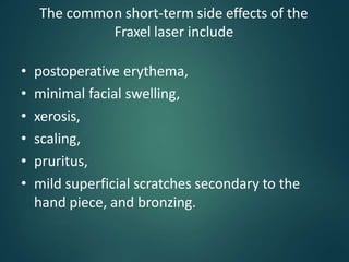 The common short-term side effects of the
Fraxel laser include
• postoperative erythema,
• minimal facial swelling,
• xerosis,
• scaling,
• pruritus,
• mild superficial scratches secondary to the
hand piece, and bronzing.
 