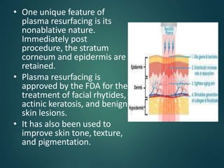 • One unique feature of
plasma resurfacing is its
nonablative nature.
Immediately post
procedure, the stratum
corneum and epidermis are
retained.
• Plasma resurfacing is
approved by the FDA for the
treatment of facial rhytides,
actinic keratosis, and benign
skin lesions.
• It has also been used to
improve skin tone, texture,
and pigmentation.
 