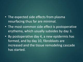 • The expected side effects from plasma
resurfacing thus far are minimal.
• The most common side effect is postoperative
erythema, which usually subsides by day 3.
• By postoperative day 4, a new epidermis has
formed, and by day 10, fibroblasts are
increased and the tissue remodeling cascade
has started.
 