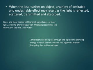 • When the laser strikes on object, a variety of desirable
and undesirable effect may result as the light is reflected,
scattered, transmitted and absorbed.
Glass and clear liquids will transmit some types of laser
light, allowing photocoagulation through glass slides, the
vitreous of the eye, and water.
Some lasers will also pass through the epidermis allowing
energy to reach dermal vessels and pigments without
disrupting the epidermal layer.
 