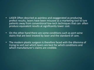 • LASER Often descried as painless and exaggerated as producing
prefect results, lasers have been misused as a marketing tool to lure
patients away from conventional low-tech techniques that can often
produce equivalent results at significantly lower cost.
• On the other hand there are some conditions such as port-wine
stains that are best treated by laser and the standard of care.
• The modern plastic surgeon is therefore faced with the dilemma of
trying to sort out which lasers are best for which conditions and
which manufacturer's claims are credible.
 