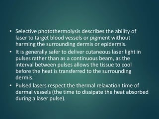 • Selective photothermolysis describes the ability of
laser to target blood vessels or pigment without
harming the surrounding dermis or epidermis.
• It is generally safer to deliver cutaneous laser light in
pulses rather than as a continuous beam, as the
interval between pulses allows the tissue to cool
before the heat is transferred to the surrounding
dermis.
• Pulsed lasers respect the thermal relaxation time of
dermal vessels (the time to dissipate the heat absorbed
during a laser pulse).
 