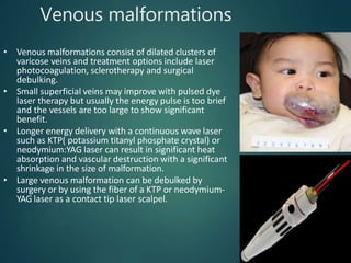 Venous malformations
• Venous malformations consist of dilated clusters of
varicose veins and treatment options include laser
photocoagulation, sclerotherapy and surgical
debulking.
• Small superficial veins may improve with pulsed dye
laser therapy but usually the energy pulse is too brief
and the vessels are too large to show significant
benefit.
• Longer energy delivery with a continuous wave laser
such as KTP( potassium titanyl phosphate crystal) or
neodymium:YAG laser can result in significant heat
absorption and vascular destruction with a significant
shrinkage in the size of malformation.
• Large venous malformation can be debulked by
surgery or by using the fiber of a KTP or neodymium-
YAG laser as a contact tip laser scalpel.
 