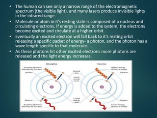 • The human can see only a narrow range of the electromagnetic
spectrum (the visible light), and many lasers produce invisible lights
in the infrared range.
• Molecule or atom in it’s resting state is composed of a nucleus and
circulating electrons. If energy is added to the system, the electrons
become excited and circulate at a higher orbit.
• Eventually an excited electron will fall back to it’s resting orbit
releasing a specific packet of energy- a photon, and the photon has a
wave length specific to that molecule.
• As these photons hit other excited electrons more photons are
released and the light energy increases.
 