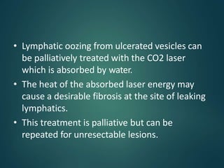 • Lymphatic oozing from ulcerated vesicles can
be palliatively treated with the CO2 laser
which is absorbed by water.
• The heat of the absorbed laser energy may
cause a desirable fibrosis at the site of leaking
lymphatics.
• This treatment is palliative but can be
repeated for unresectable lesions.
 