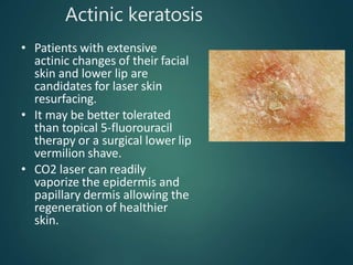 Actinic keratosis
• Patients with extensive
actinic changes of their facial
skin and lower lip are
candidates for laser skin
resurfacing.
• It may be better tolerated
than topical 5-fluorouracil
therapy or a surgical lower lip
vermilion shave.
• CO2 laser can readily
vaporize the epidermis and
papillary dermis allowing the
regeneration of healthier
skin.
 