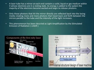 • A laser tube has a mirror at each end contains a solid, liquid or gas medium within
it whose electrons are in a resting state. As energy is added to the system the
majority of the electrons become excited and begin to release photons.
• Only those photons that hit the mirror directly are reflected back into the lasing
media creating more and more photons that travel back and forth between the
mirrors parallel to the tube and the intensity of the light increases.
• This phenomenon has been descried as Light Amplification by the Stimulated
Emission of Radiation ( LASER )
 