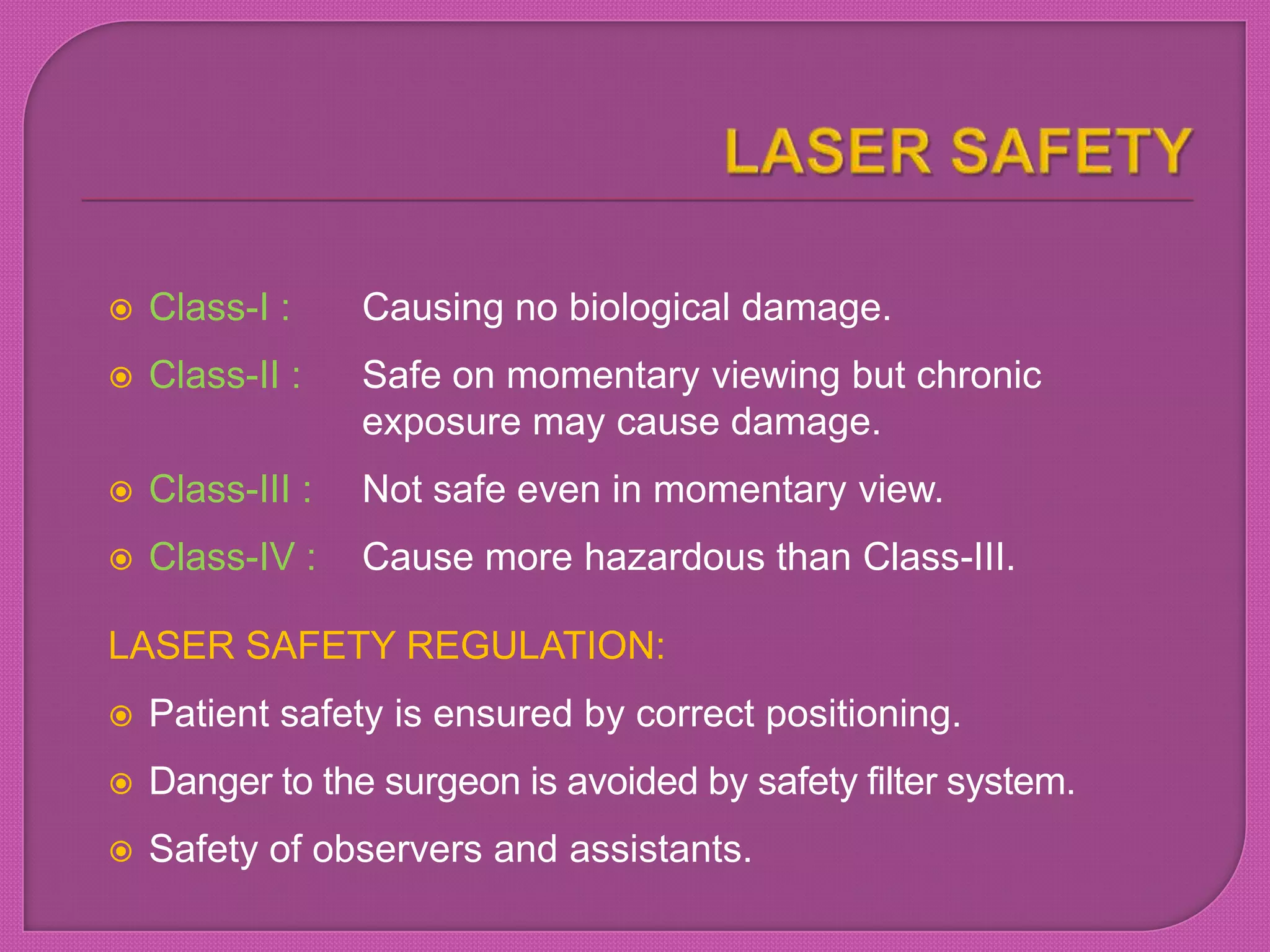  Class-I : Causing no biological damage.
 Class-II : Safe on momentary viewing but chronic
exposure may cause damage.
 Class-III : Not safe even in momentary view.
 Class-IV : Cause more hazardous than Class-III.
LASER SAFETY REGULATION:
 Patient safety is ensured by correct positioning.
 Danger to the surgeon is avoided by safety filter system.
 Safety of observers and assistants.
 