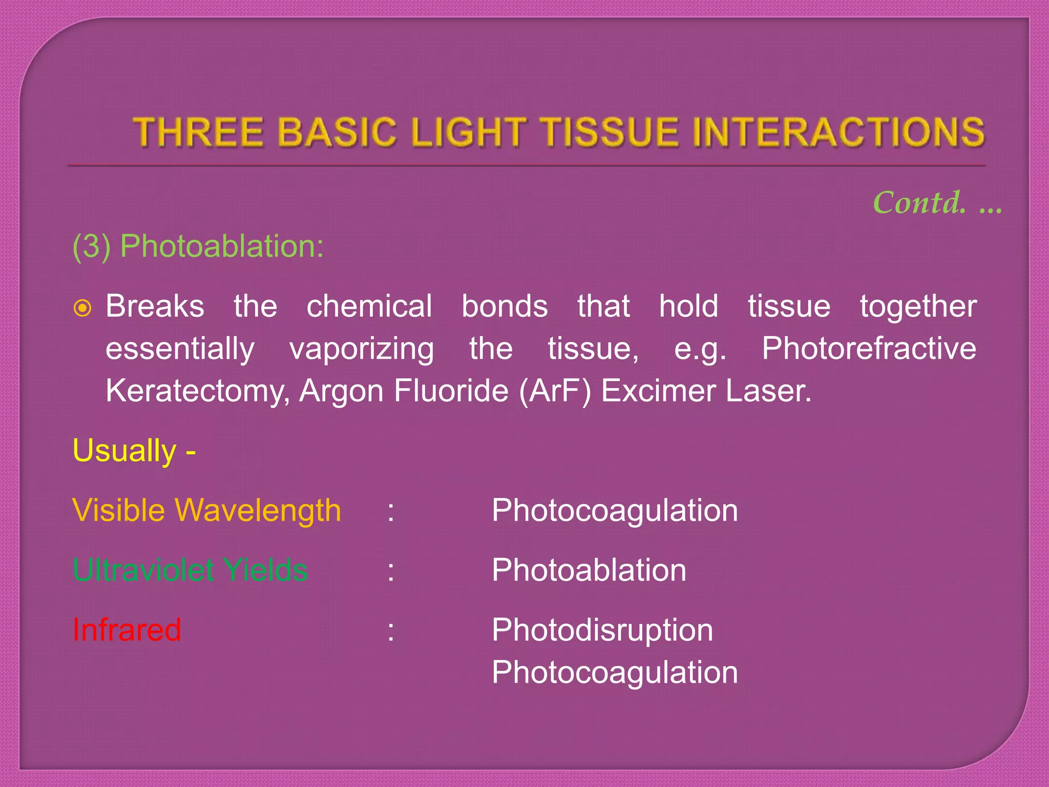 (3) Photoablation:
 Breaks the chemical bonds that hold tissue together
essentially vaporizing the tissue, e.g. Photorefractive
Keratectomy, Argon Fluoride (ArF) Excimer Laser.
Usually -
Visible Wavelength : Photocoagulation
Ultraviolet Yields : Photoablation
Infrared : Photodisruption
Photocoagulation
Contd. …
 