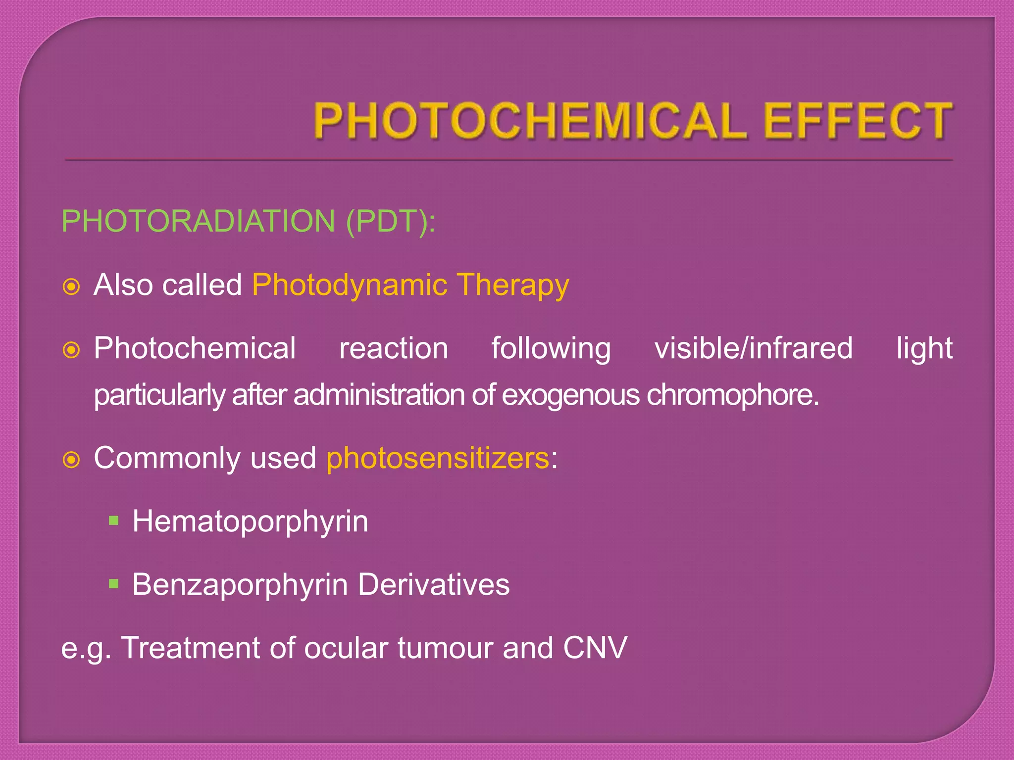 PHOTORADIATION (PDT):
 Also called Photodynamic Therapy
 Photochemical reaction following visible/infrared light
particularly after administration of exogenous chromophore.
 Commonly used photosensitizers:
 Hematoporphyrin
 Benzaporphyrin Derivatives
e.g. Treatment of ocular tumour and CNV
 