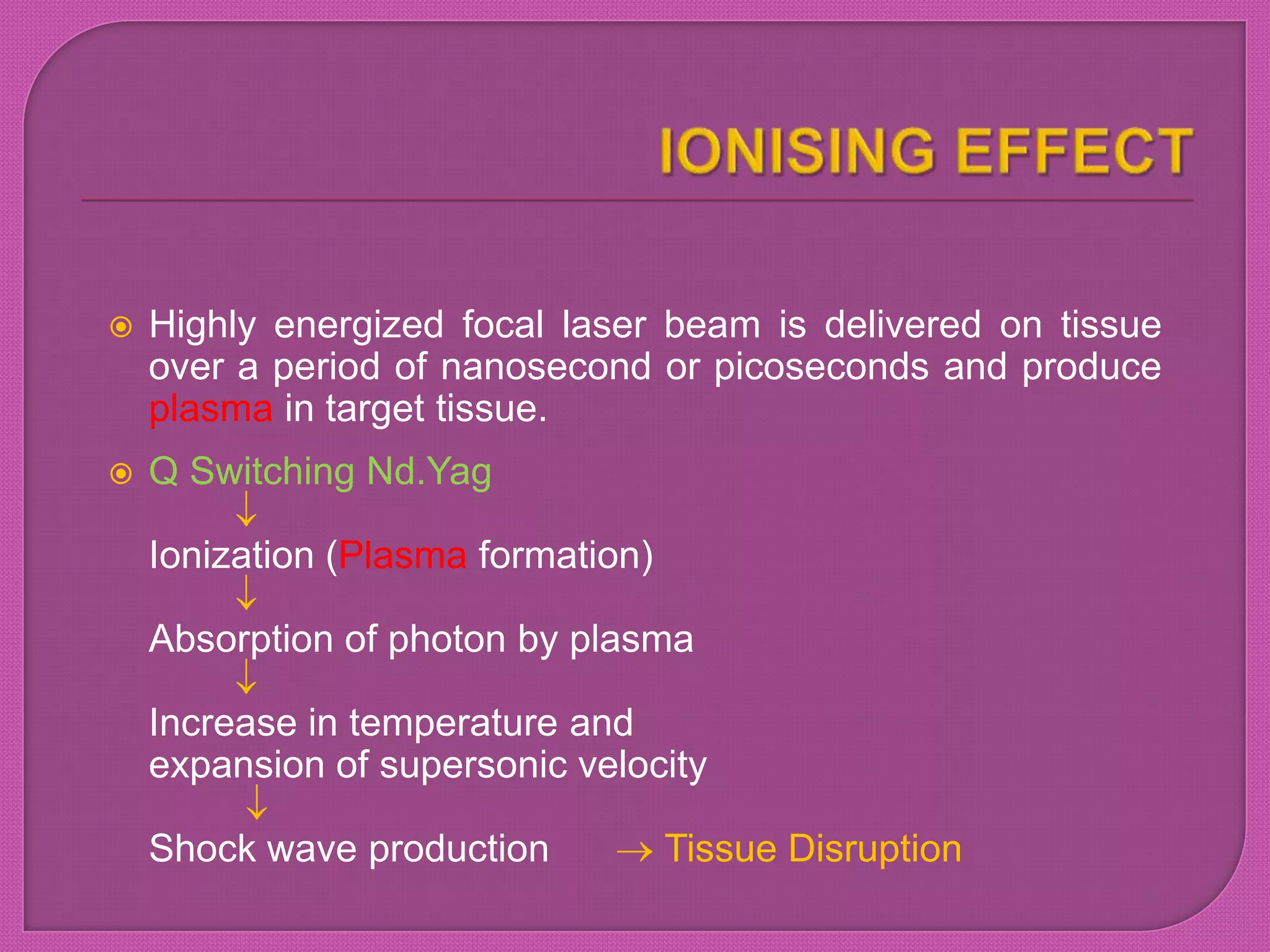  Highly energized focal laser beam is delivered on tissue
over a period of nanosecond or picoseconds and produce
plasma in target tissue.
 Q Switching Nd.Yag
Ionization (Plasma formation)
Absorption of photon by plasma
Increase in temperature and
expansion of supersonic velocity
Shock wave production Tissue Disruption
 