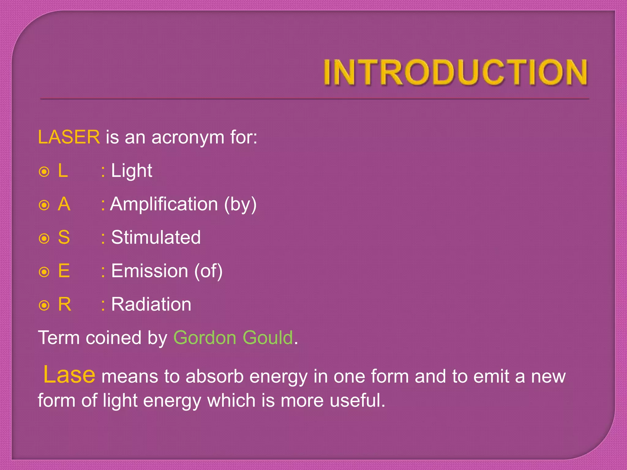 LASER is an acronym for:
 L : Light
 A : Amplification (by)
 S : Stimulated
 E : Emission (of)
 R : Radiation
Term coined by Gordon Gould.
Lase means to absorb energy in one form and to emit a new
form of light energy which is more useful.
 