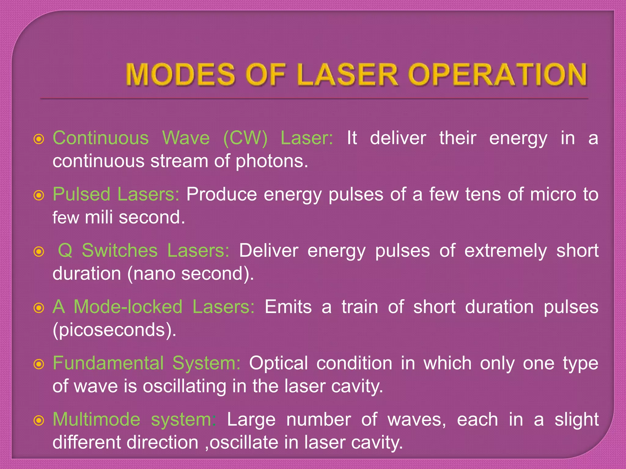  Continuous Wave (CW) Laser: It deliver their energy in a
continuous stream of photons.
 Pulsed Lasers: Produce energy pulses of a few tens of micro to
few mili second.
 Q Switches Lasers: Deliver energy pulses of extremely short
duration (nano second).
 A Mode-locked Lasers: Emits a train of short duration pulses
(picoseconds).
 Fundamental System: Optical condition in which only one type
of wave is oscillating in the laser cavity.
 Multimode system: Large number of waves, each in a slight
different direction ,oscillate in laser cavity.
 