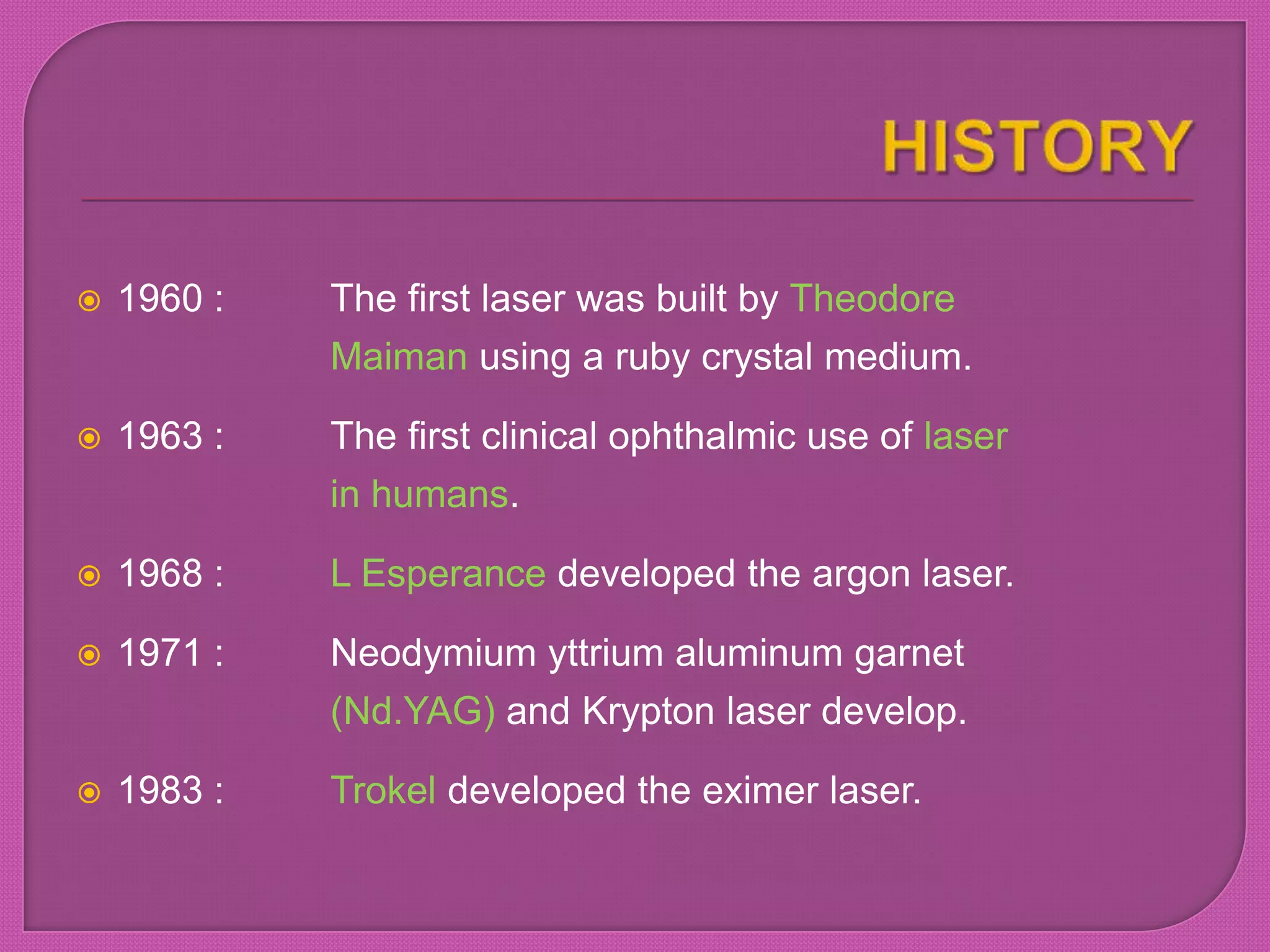  1960 : The first laser was built by Theodore
Maiman using a ruby crystal medium.
 1963 : The first clinical ophthalmic use of laser
in humans.
 1968 : L Esperance developed the argon laser.
 1971 : Neodymium yttrium aluminum garnet
(Nd.YAG) and Krypton laser develop.
 1983 : Trokel developed the eximer laser.
 
