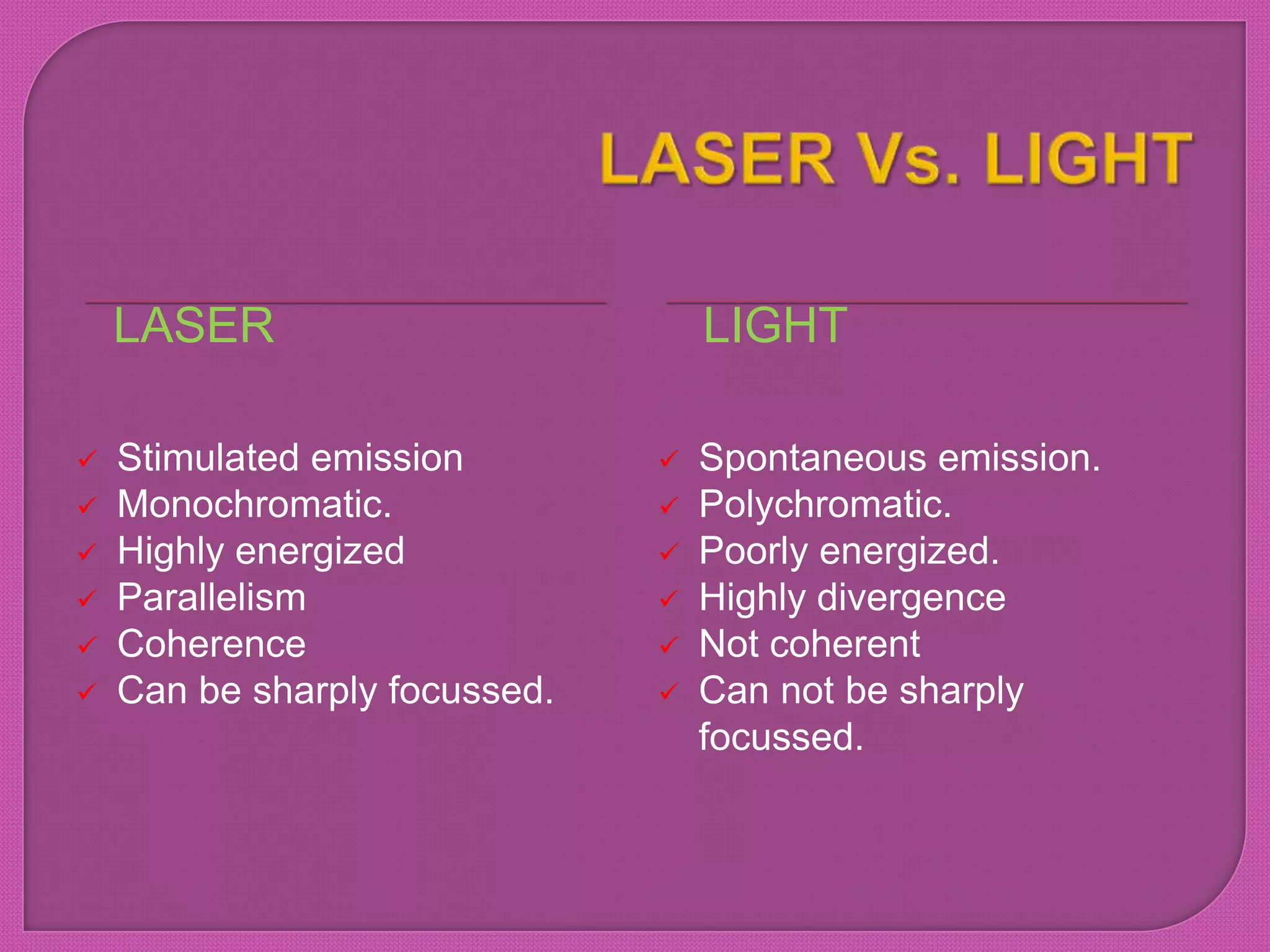 LASER LIGHT
 Stimulated emission
 Monochromatic.
 Highly energized
 Parallelism
 Coherence
 Can be sharply focussed.
 Spontaneous emission.
 Polychromatic.
 Poorly energized.
 Highly divergence
 Not coherent
 Can not be sharply
focussed.
 