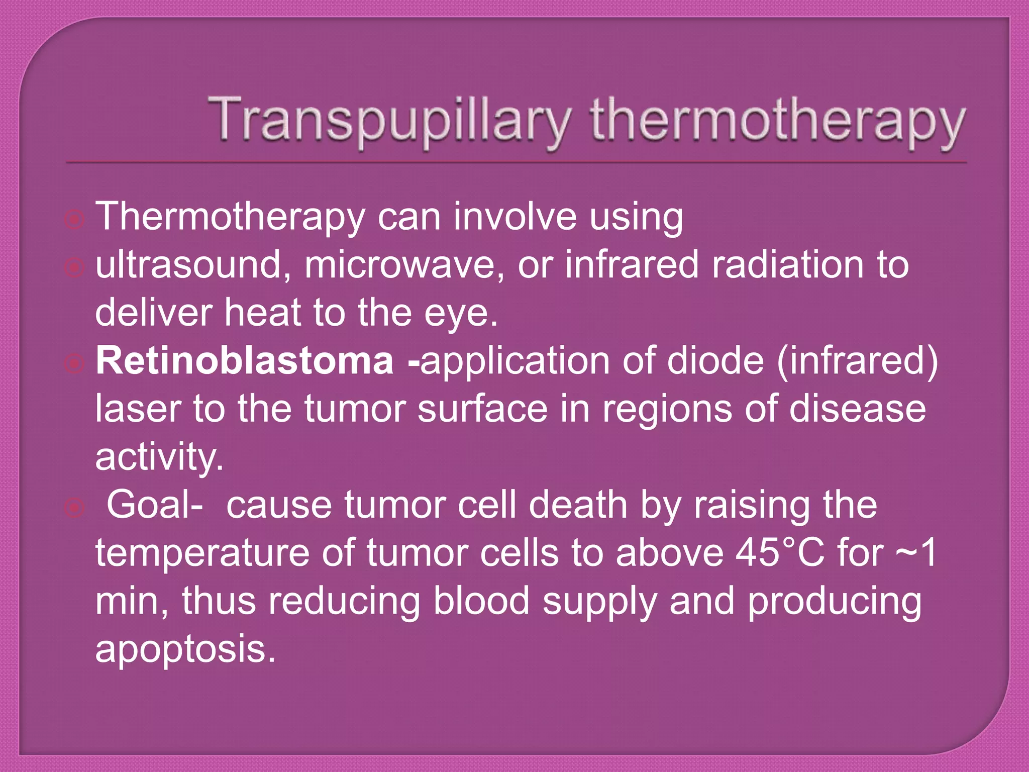  Thermotherapy can involve using
 ultrasound, microwave, or infrared radiation to
deliver heat to the eye.
 Retinoblastoma -application of diode (infrared)
laser to the tumor surface in regions of disease
activity.
 Goal- cause tumor cell death by raising the
temperature of tumor cells to above 45°C for ~1
min, thus reducing blood supply and producing
apoptosis.
 