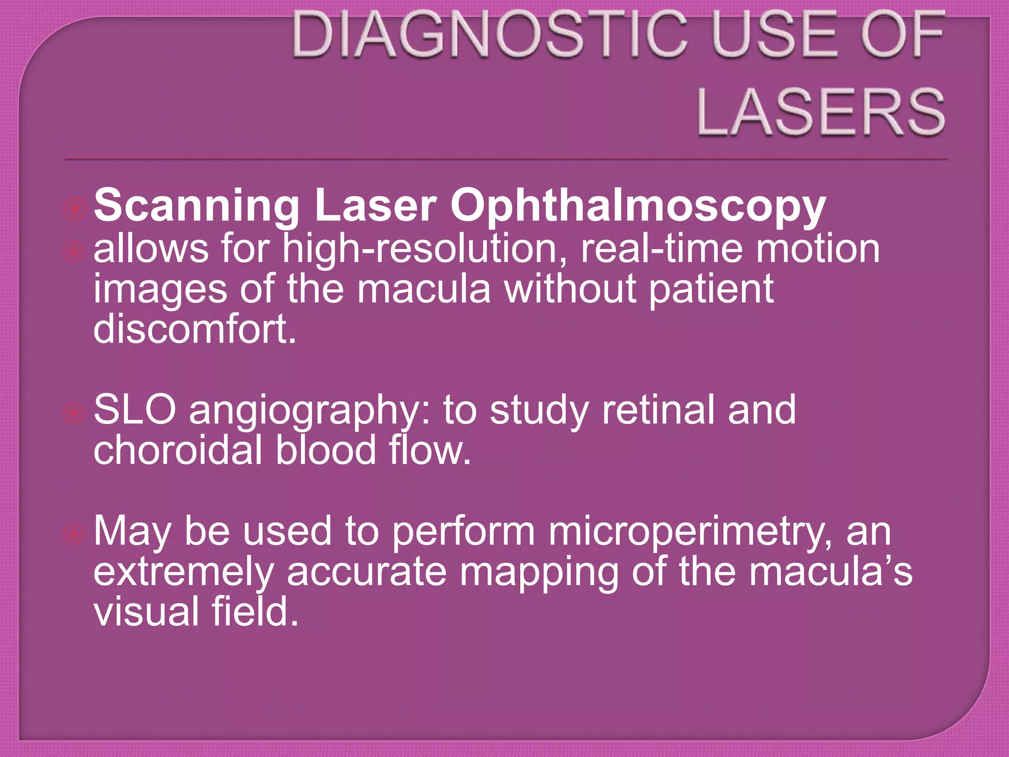 Scanning Laser Ophthalmoscopy
 allows for high-resolution, real-time motion
images of the macula without patient
discomfort.
 SLO angiography: to study retinal and
choroidal blood flow.
 May be used to perform microperimetry, an
extremely accurate mapping of the macula’s
visual field.
 