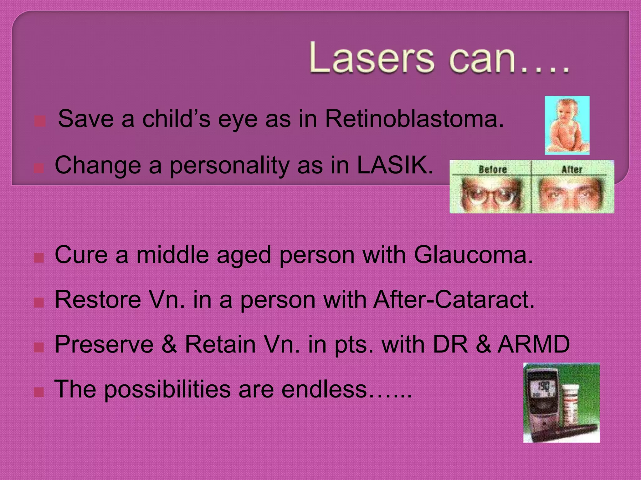  Save a child’s eye as in Retinoblastoma.
 Change a personality as in LASIK.
 Cure a middle aged person with Glaucoma.
 Restore Vn. in a person with After-Cataract.
 Preserve & Retain Vn. in pts. with DR & ARMD
 The possibilities are endless…...
 