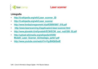 Laser scanner

Linkografia
•  http://it.wikipedia.org/wiki/Laser_scanner_3D
•  http://it.wikipedia.org/wiki/Laser_scanner
•  http://www.fondazionegeometri.it/pdf/2009/5067_019.pdf
•  http://www.laserscanning.it/applicazioni-laser-scanner.html
•  http://www.planetek.it/ref/prodotti/ECW/ECW_casi_reali/309_02.pdf
•  http://upload.wikimedia.org/wikipedia/it/0/00/
   Modelli_Laser_Scanner_Archeologia_parte1.pdf
•  http://www.youtube.com/watch?v=YgJB4QASadE




IUAV – Corso di Informatica e Disegno Digitale – Prof. Maurizio Galluzzo
 