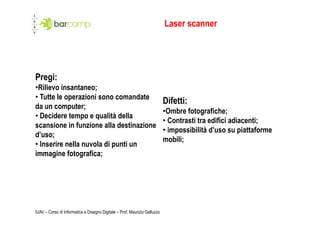 Laser scanner




Pregi:
•  ilievo insantaneo;
 R
• Tutte le operazioni sono comandate
                                                                           Difetti:
da un computer;
                                                                           •  mbre fotografiche;
                                                                            O
• Decidere tempo e qualità della
                                                                           • Contrasti tra edifici adiacenti;
scansione in funzione alla destinazione
                                                                           • impossibilità d’uso su piattaforme
d’uso;
                                                                           mobili;
• Inserire nella nuvola di punti un
immagine fotografica;




IUAV – Corso di Informatica e Disegno Digitale – Prof. Maurizio Galluzzo
 