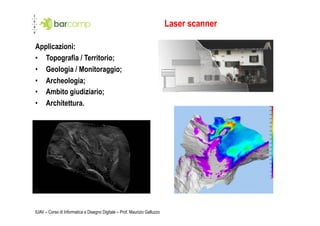 Laser scanner

Applicazioni:
•  Topografia / Territorio;
•  Geologia / Monitoraggio;
•  Archeologia;
•  Ambito giudiziario;
•  Architettura.




IUAV – Corso di Informatica e Disegno Digitale – Prof. Maurizio Galluzzo
 
