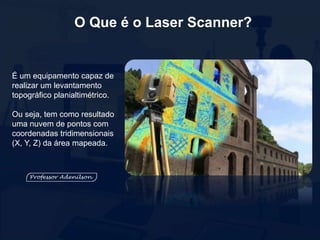 O Que é o Laser Scanner?
É um equipamento capaz de
realizar um levantamento
topográfico planialtimétrico.
Ou seja, tem como resultado
uma nuvem de pontos com
coordenadas tridimensionais
(X, Y, Z) da área mapeada.
 