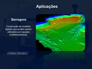 Aplicações
Barragens
Construção de modelos
digitais que podem serem
utilizados por equipes
multidisciplinares.
 