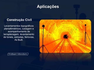Aplicações
Construção Civil
Levantamentos topográficos
planialtimétricos, cubagem e
acompanhamento de
terraplenagem, levantamento
de túneis, estradas, ferrovias,
As Built.
 