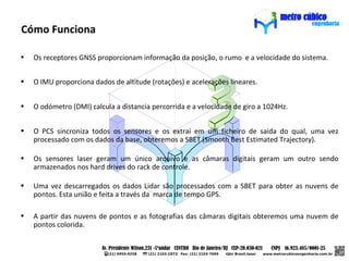 Cómo Funciona

•   Os receptores GNSS proporcionam informação da posição, o rumo e a velocidade do sistema.


•   O IMU proporciona dados de altitude (rotações) e acelerações lineares.


•   O odómetro (DMI) calcula a distancia percorrida e a velocidade de giro a 1024Hz.


•   O PCS sincroniza todos os sensores e os extrai em um ficheiro de saida do qual, uma vez
    processado com os dados da base, obteremos a SBET (Smooth Best Estimated Trajectory).

•   Os sensores laser geram um único arquivo e as câmaras digitais geram um outro sendo
    armazenados nos hard drives do rack de controle.

•   Uma vez descarregados os dados Lidar são processados com a SBET para obter as nuvens de
    pontos. Esta união e feita a través da marca de tempo GPS.

•   A partir das nuvens de pontos e as fotografias das câmaras digitais obteremos uma nuvem de
    pontos colorida.
 