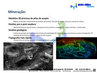 Mineração:
•Modelos 3D precisos de pilas de acopio:
     Rápida construção e mantimento de modelos 3D precisos das pilas de acopio, cavernas e presas de releves
•Análise pre e post voadura:
     Monitoramento de avance contra o planejamento de voadura e avaliação do impacto de fallas na detonação
•Análise geológico:
     Análise da geologia da mina e monitoramento da estabilidade de frente, talude e escombreras usando as fotografias HD
     alinhada de forma precisa com os dados do laser escáner
•Topografia más rápida:
     Produto final em tempo record e com mais qualidade de detalhe
 