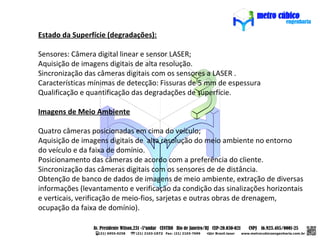 Estado da Superfície (degradações):

Sensores: Câmera digital linear e sensor LASER;
Aquisição de imagens digitais de alta resolução.
Sincronização das câmeras digitais com os sensores a LASER .
Características mínimas de detecção: Fissuras de 5 mm de espessura
Qualificação e quantificação das degradações de superfície.

Imagens de Meio Ambiente

Quatro câmeras posicionadas em cima do veículo;
Aquisição de imagens digitais de alta resolução do meio ambiente no entorno
do veículo e da faixa de domínio.
Posicionamento das câmeras de acordo com a preferência do cliente.
Sincronização das câmeras digitais com os sensores de de distância.
Obtenção de banco de dados de imagens de meio ambiente, extração de diversas
informações (levantamento e verificação da condição das sinalizações horizontais
e verticais, verificação de meio-fios, sarjetas e outras obras de drenagem,
ocupação da faixa de domínio).
 