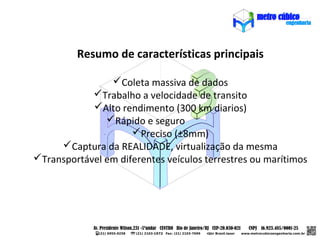 Resumo de características principais

                Coleta massiva de dados
            Trabalho a velocidade de transito
            Alto rendimento (300 km diarios)
               Rápido e seguro
                     Preciso (±8mm)
     Captura da REALIDADE, virtualização da mesma
Transportável em diferentes veículos terrestres ou marítimos
 