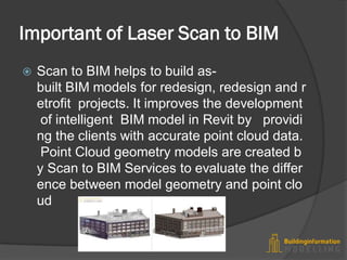 Important of Laser Scan to BIM
 Scan to BIM helps to build as-
built BIM models for redesign, redesign and r
etrofit projects. It improves the development
of intelligent BIM model in Revit by providi
ng the clients with accurate point cloud data.
Point Cloud geometry models are created b
y Scan to BIM Services to evaluate the differ
ence between model geometry and point clo
ud
 