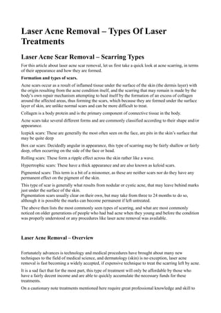 Laser Acne Removal – Types Of Laser
Treatments
Laser Acne Scar Removal – Scarring Types
For this article about laser acne scar removal, let us first take a quick look at acne scarring, in terms
of their appearance and how they are formed.
Formation and types of scars.
Acne scars occur as a result of inflamed tissue under the surface of the skin (the dermis layer) with
the origin resulting from the acne condition itself, and the scarring that may remain is made by the
body’s own repair mechanism attempting to heal itself by the formation of an excess of collagen
around the affected areas, thus forming the scars, which because they are formed under the surface
layer of skin, are unlike normal scars and can be more difficult to treat.
Collagen is a body protein and is the primary component of connective tissue in the body.
Acne scars take several different forms and are commonly classified according to their shape and/or
appearance.
Icepick scars: These are generally the most often seen on the face, are pits in the skin’s surface that
may be quite deep
Box car scars: Decidedly angular in appearance, this type of scarring may be fairly shallow or fairly
deep, often occurring on the side of the face or head.
Rolling scars: These form a ripple effect across the skin rather like a wave.
Hypertrophic scars: These have a thick appearance and are also known as keloid scars.
Pigmented scars: This term is a bit of a misnomer, as these are neither scars nor do they have any
permanent effect on the pigment of the skin.
This type of scar is generally what results from nodular or cystic acne, that may leave behind marks
just under the surface of the skin.
Pigmentation scars usually clear on their own, but may take from three to 24 months to do so,
although it is possible the marks can become permanent if left untreated.
The above then lists the most commonly seen types of scarring, and what are most commonly
noticed on older generations of people who had bad acne when they young and before the condition
was properly understood or any procedures like laser acne removal was available.



Laser Acne Removal – Overview

Fortunately advances is technology and medical procedures have brought about many new
techniques to the field of medical science, and dermatology (skin) is no exception, laser acne
removal is fast becoming a widely accepted, if expensive technique to treat the scarring left by acne.
It is a sad fact that for the most part, this type of treatment will only be affordable by those who
have a fairly decent income and are able to quickly accumulate the necessary funds for these
treatments.
On a cautionary note treatments mentioned here require great professional knowledge and skill to
 