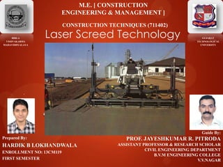 Laser Screed Technology
.
BIRLA
VISHVAKARMA
MAHAVIDHYALAYA
Prepared By:
HARDIK B LOKHANDWALA
ENROLLMENT NO: 13CM119
FIRST SEMESTER
Guide By:
PROF. JAYESHKUMAR R. PITRODA
ASSISTANT PROFESSOR & RESEARCH SCHOLAR
CIVIL ENGINEERING DEPARTMENT
B.V.M ENGINEERING COLLEGE
V.V.NAGAR
M.E. [ CONSTRUCTION
ENGINEERING & MANAGEMENT ]
CONSTRUCTION TECHNIQUES (711402)
GUJARAT
TECHNOLOGICAL
UNIVERSITY
 