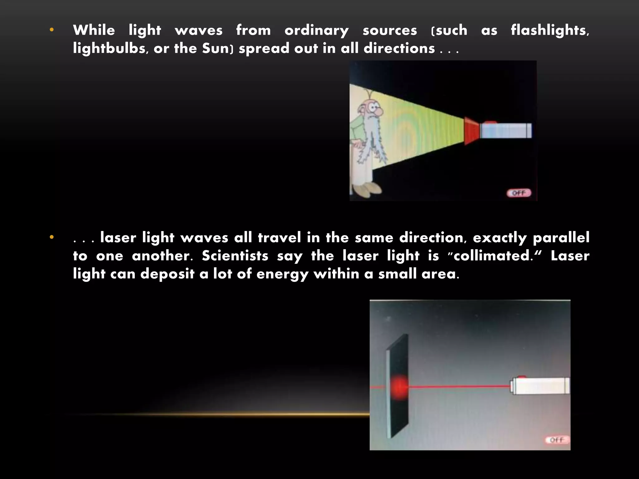 • While light waves from ordinary sources (such as flashlights,
lightbulbs, or the Sun) spread out in all directions . . .
• . . . laser light waves all travel in the same direction, exactly parallel
to one another. Scientists say the laser light is "collimated.“ Laser
light can deposit a lot of energy within a small area.
 
