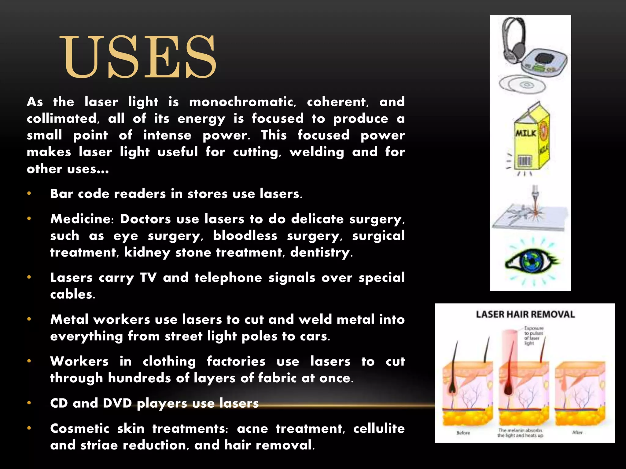 As the laser light is monochromatic, coherent, and
collimated, all of its energy is focused to produce a
small point of intense power. This focused power
makes laser light useful for cutting, welding and for
other uses…
• Bar code readers in stores use lasers.
• Medicine: Doctors use lasers to do delicate surgery,
such as eye surgery, bloodless surgery, surgical
treatment, kidney stone treatment, dentistry.
• Lasers carry TV and telephone signals over special
cables.
• Metal workers use lasers to cut and weld metal into
everything from street light poles to cars.
• Workers in clothing factories use lasers to cut
through hundreds of layers of fabric at once.
• CD and DVD players use lasers
• Cosmetic skin treatments: acne treatment, cellulite
and striae reduction, and hair removal.
USES
 
