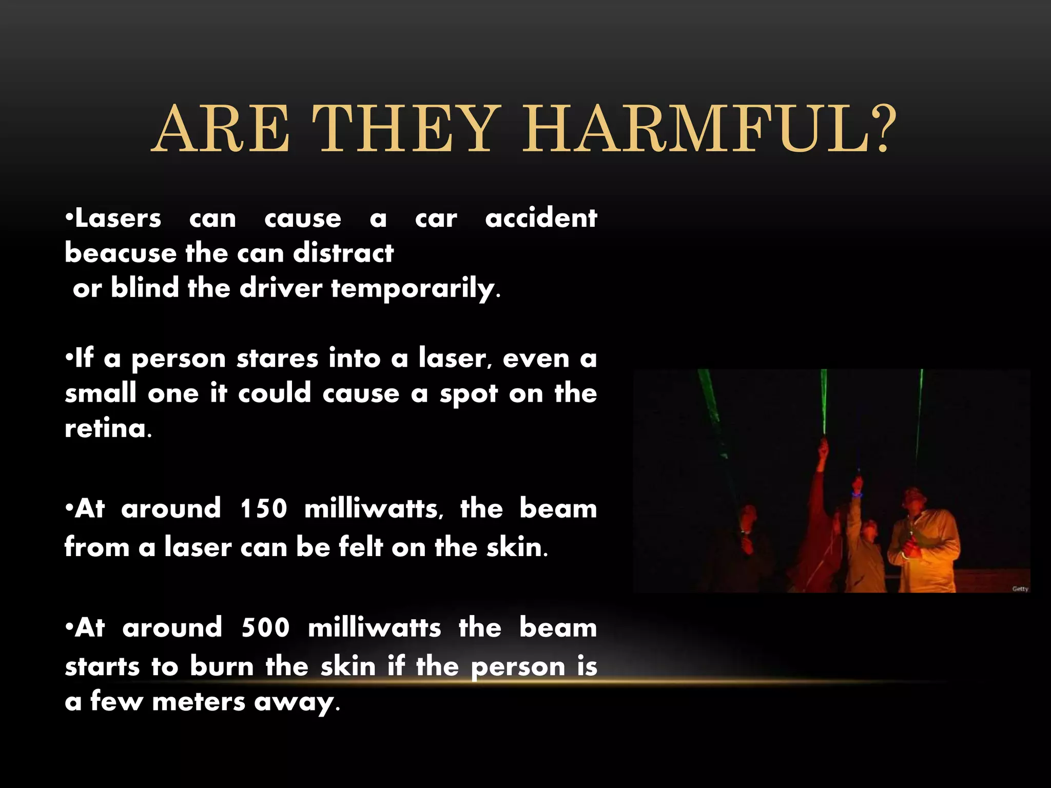 ARE THEY HARMFUL?
•Lasers can cause a car accident
beacuse the can distract
or blind the driver temporarily.
•If a person stares into a laser, even a
small one it could cause a spot on the
retina.
•At around 150 milliwatts, the beam
from a laser can be felt on the skin.
•At around 500 milliwatts the beam
starts to burn the skin if the person is
a few meters away.
 