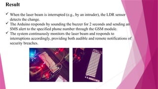 Result
 When the laser beam is interrupted (e.g., by an intruder), the LDR sensor
detects the change.
 The Arduino responds by sounding the buzzer for 2 seconds and sending an
SMS alert to the specified phone number through the GSM module.
 The system continuously monitors the laser beam and responds to
interruptions accordingly, providing both audible and remote notifications of
security breaches.
 