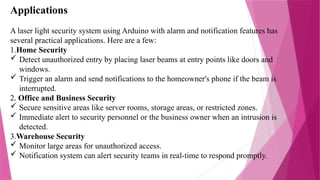 Applications
A laser light security system using Arduino with alarm and notification features has
several practical applications. Here are a few:
1.Home Security
 Detect unauthorized entry by placing laser beams at entry points like doors and
windows.
 Trigger an alarm and send notifications to the homeowner's phone if the beam is
interrupted.
2. Office and Business Security
 Secure sensitive areas like server rooms, storage areas, or restricted zones.
 Immediate alert to security personnel or the business owner when an intrusion is
detected.
3.Warehouse Security
 Monitor large areas for unauthorized access.
 Notification system can alert security teams in real-time to respond promptly.
 