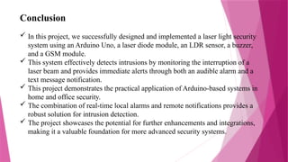 Conclusion
 In this project, we successfully designed and implemented a laser light security
system using an Arduino Uno, a laser diode module, an LDR sensor, a buzzer,
and a GSM module.
 This system effectively detects intrusions by monitoring the interruption of a
laser beam and provides immediate alerts through both an audible alarm and a
text message notification.
 This project demonstrates the practical application of Arduino-based systems in
home and office security.
 The combination of real-time local alarms and remote notifications provides a
robust solution for intrusion detection.
 The project showcases the potential for further enhancements and integrations,
making it a valuable foundation for more advanced security systems.
 